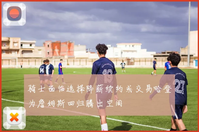 骑士面临选择降薪续约或交易哈登为詹姆斯回归腾出空间