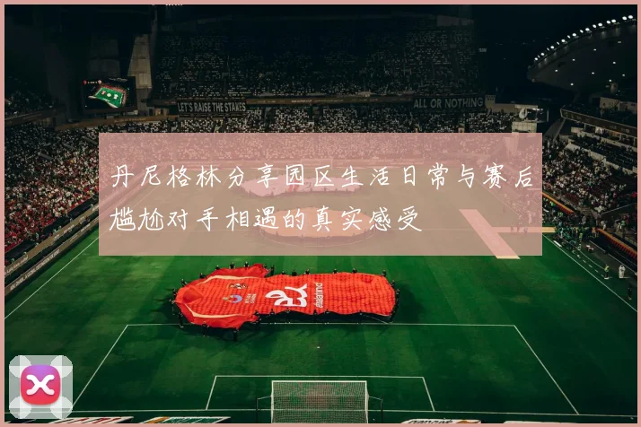 丹尼格林分享园区生活日常与赛后尴尬对手相遇的真实感受