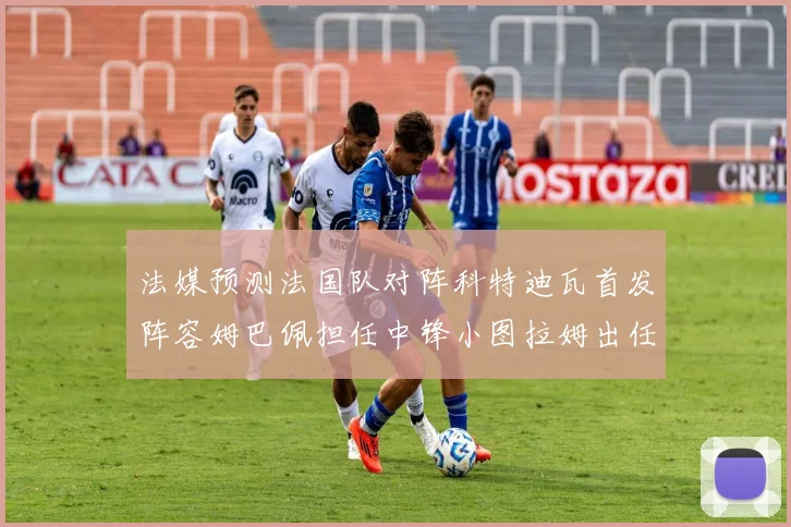 法媒预测法国队对阵科特迪瓦首发阵容姆巴佩担任中锋小图拉姆出任左边锋