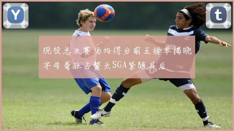 现役总决赛场均得分前五榜单揭晓字母哥独占鳌头SGA紧随其后