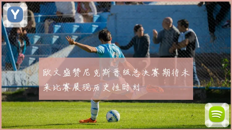 欧文盛赞尼克斯晋级总决赛期待未来比赛展现历史性时刻