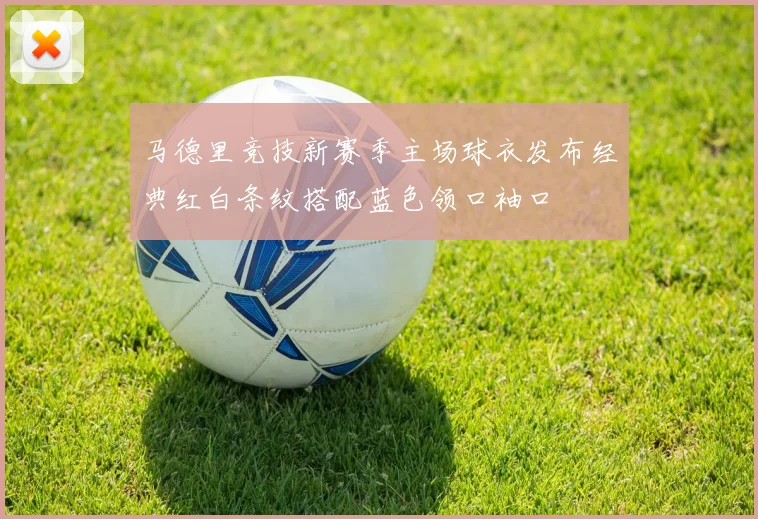 马德里竞技新赛季主场球衣发布经典红白条纹搭配蓝色领口袖口