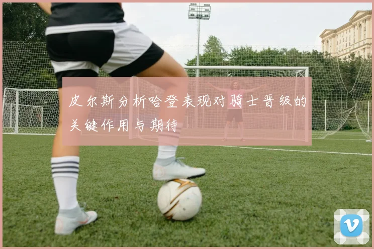 皮尔斯分析哈登表现对骑士晋级的关键作用与期待