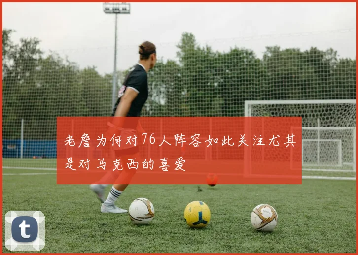 老詹为何对76人阵容如此关注尤其是对马克西的喜爱