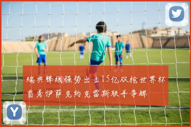 瑞典锋线强势出击15亿双枪世界杯首秀伊萨克约克雷斯联手争辉