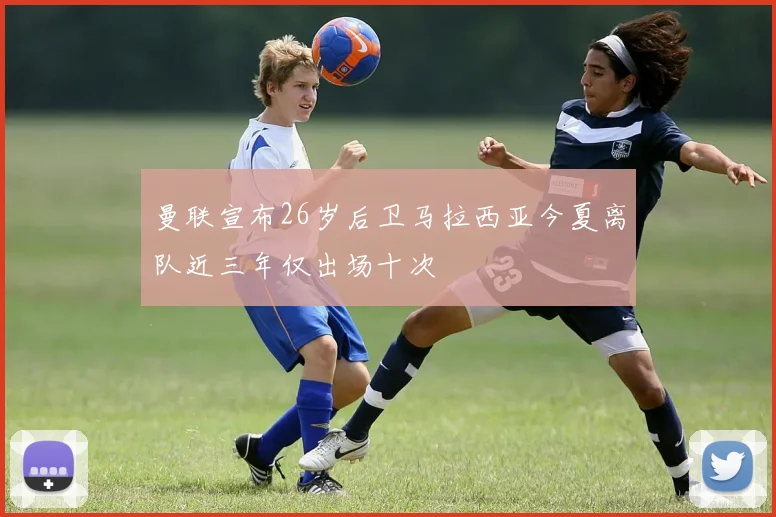 曼联宣布26岁后卫马拉西亚今夏离队近三年仅出场十次