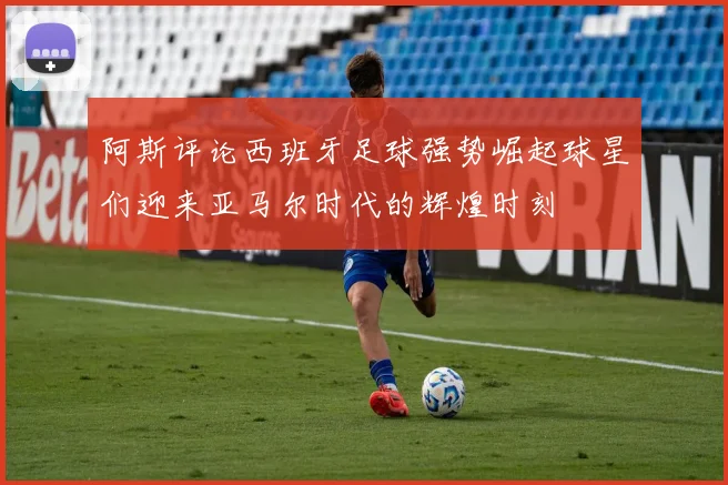 阿斯评论西班牙足球强势崛起球星们迎来亚马尔时代的辉煌时刻