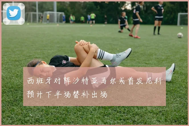 西班牙对阵沙特亚马尔或首发尼科预计下半场替补出场