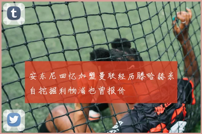 安东尼回忆加盟曼联经历滕哈赫亲自挖掘利物浦也曾报价