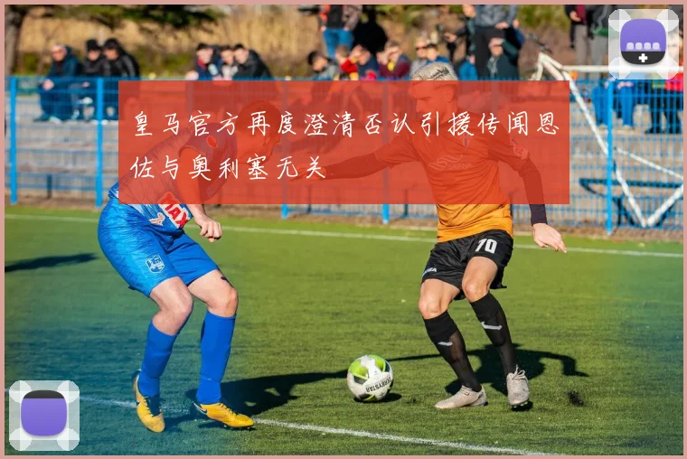 皇马官方再度澄清否认引援传闻恩佐与奥利塞无关