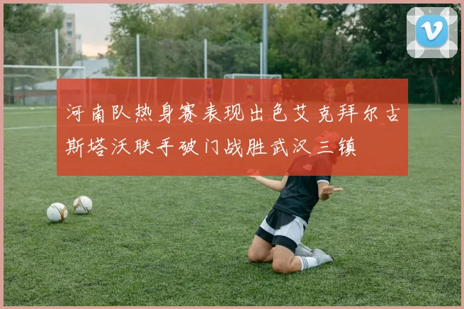 河南队热身赛表现出色艾克拜尔古斯塔沃联手破门战胜武汉三镇
